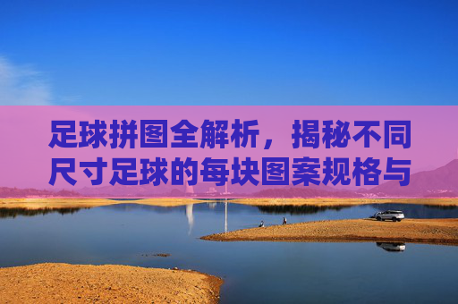 足球拼图全解析，揭秘不同尺寸足球的每块图案规格与制造工艺
