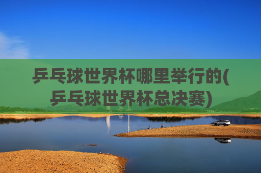 乒乓球世界杯哪里举行的(乒乓球世界杯总决赛)