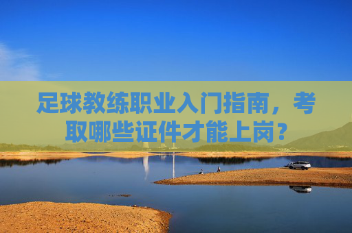 足球教练职业入门指南,考取哪些证件才能上岗?