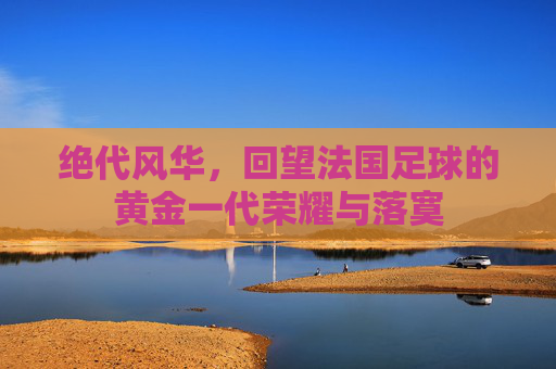 绝代风华,回望法国足球的黄金一代荣耀与落寞
