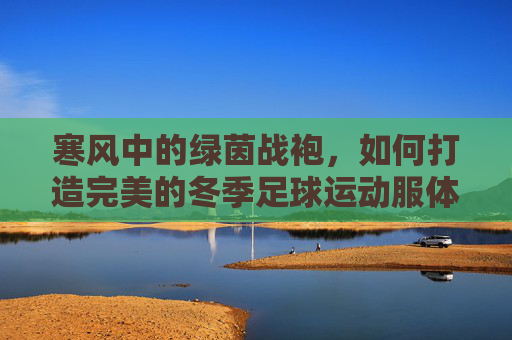 寒风中的绿茵战袍,如何打造完美的冬季足球运动服体系