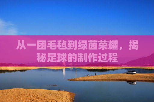 从一团毛毡到绿茵荣耀,揭秘足球的制作过程