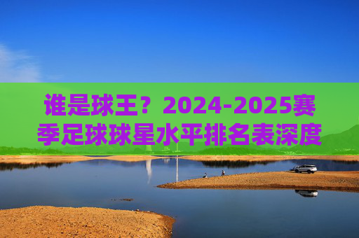 谁是球王?2024-2025赛季足球球星水平排名表深度解析