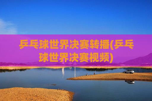 乒乓球世界决赛转播(乒乓球世界决赛视频)