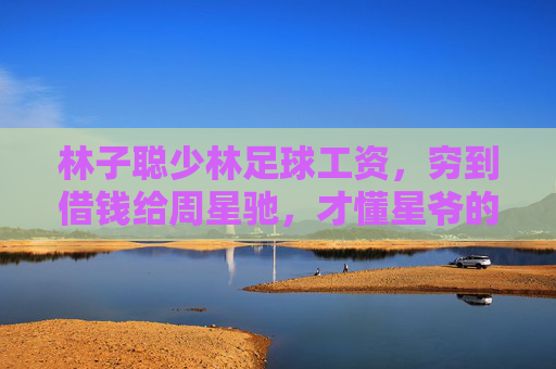 林子聪少林足球工资,穷到借钱给周星驰,才懂星爷的伯乐之心