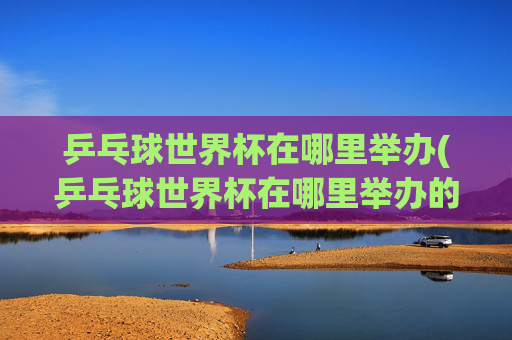 乒乓球世界杯在哪里举办(乒乓球世界杯在哪里举办的)
