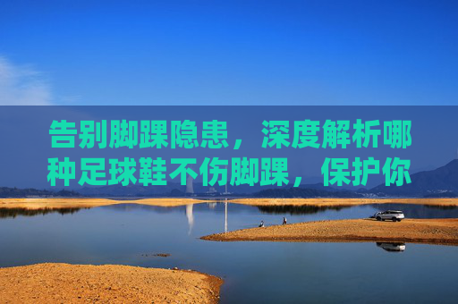 告别脚踝隐患，深度解析哪种足球鞋不伤脚踝，保护你的运动生涯