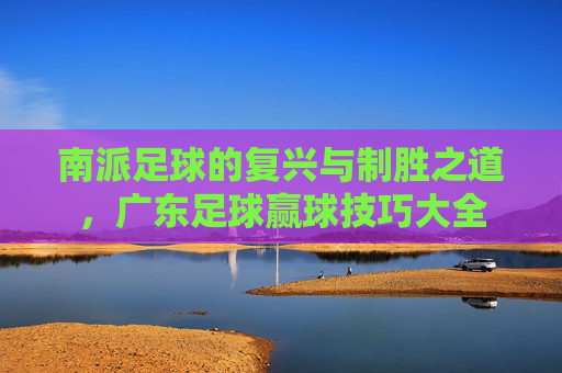 南派足球的复兴与制胜之道,广东足球赢球技巧大全