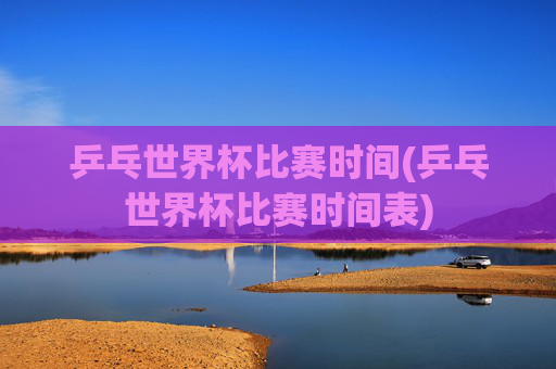 乒乓世界杯比赛时间(乒乓世界杯比赛时间表)