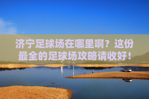 济宁足球场在哪里啊？这份最全的足球场攻略请收好！