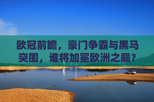 欧冠前瞻,豪门争霸与黑马突围,谁将加冕欧洲之巅?