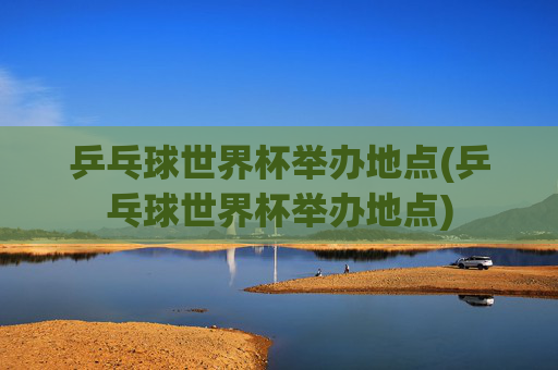 乒乓球世界杯举办地点(乒乓球世界杯举办地点)