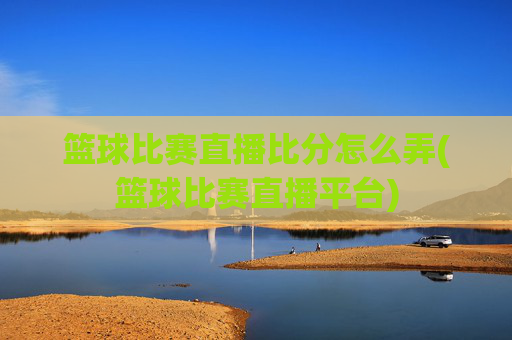 篮球比赛直播比分怎么弄(篮球比赛直播平台)
