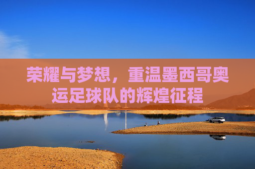 荣耀与梦想,重温墨西哥奥运足球队的辉煌征程