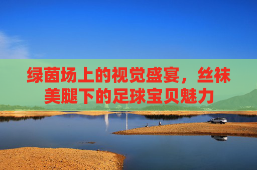 绿茵场上的视觉盛宴，丝袜美腿下的足球宝贝魅力