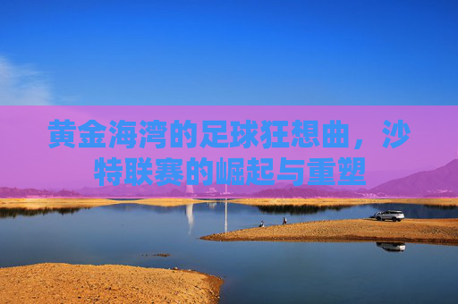 黄金海湾的足球狂想曲，沙特联赛的崛起与重塑