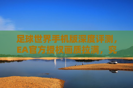 足球世界手机版深度评测，EA官方授权画质拉满，究竟值不值得入坑？