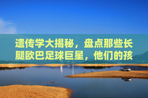 遗传学大揭秘，盘点那些长腿欧巴足球巨星，他们的孩子到底有多高？