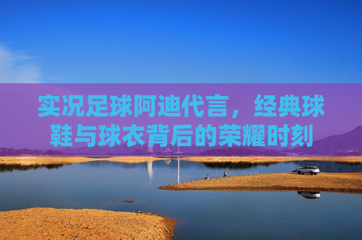 实况足球阿迪代言，经典球鞋与球衣背后的荣耀时刻