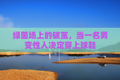 绿茵场上的破茧,当一名男变性人决定穿上球鞋