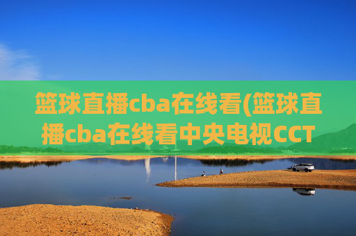 篮球直播cba在线看(篮球直播cba在线看中央电视CCTV5)