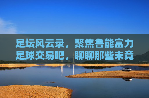足坛风云录,聚焦鲁能富力足球交易吧,聊聊那些未竟的交易与博弈