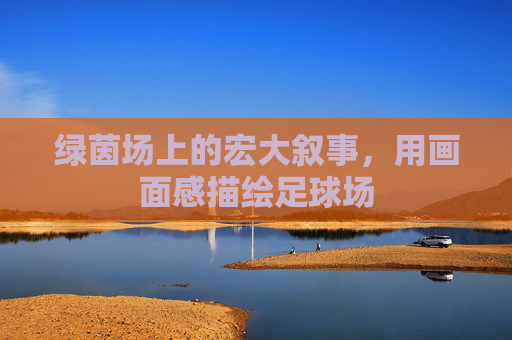 绿茵场上的宏大叙事,用画面感描绘足球场