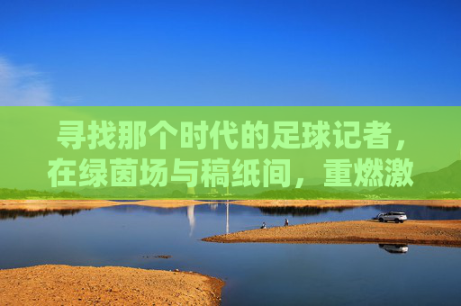 寻找那个时代的足球记者,在绿茵场与稿纸间,重燃激情