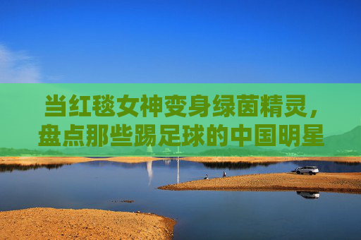 当红毯女神变身绿茵精灵,盘点那些踢足球的中国明星女孩