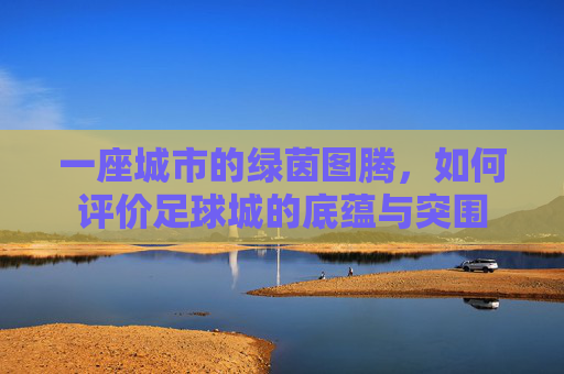 一座城市的绿茵图腾,如何评价足球城的底蕴与突围