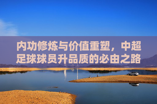 内功修炼与价值重塑,中超足球球员升品质的必由之路