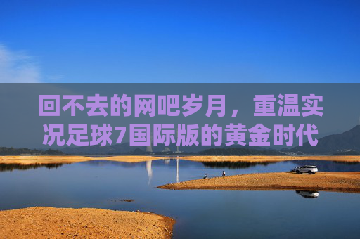 回不去的网吧岁月，重温实况足球7国际版的黄金时代