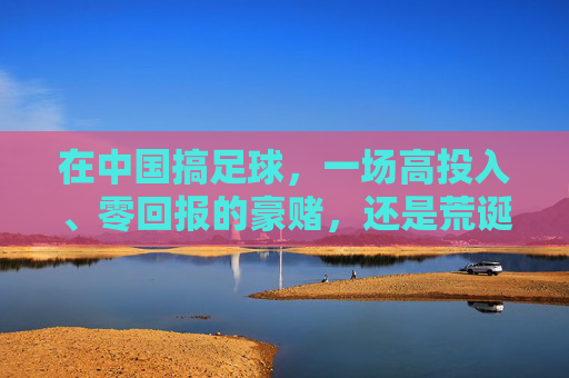 在中国搞足球,一场高投入、零回报的豪赌,还是荒诞的造梦游戏?
