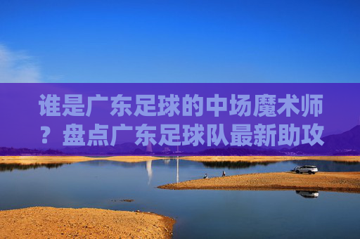 谁是广东足球的中场魔术师?盘点广东足球队最新助攻榜数据