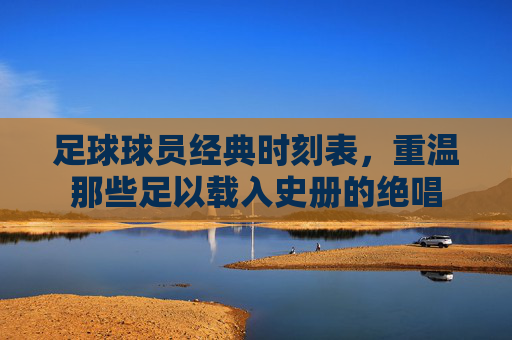 足球球员经典时刻表,重温那些足以载入史册的绝唱