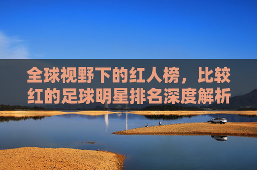 全球视野下的红人榜，比较红的足球明星排名深度解析