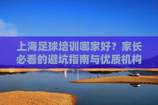 上海足球培训哪家好？家长必看的避坑指南与优质机构推荐