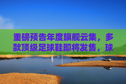 重磅预告年度旗舰云集,多款顶级足球鞋即将发售,球鞋控与实战党速看!