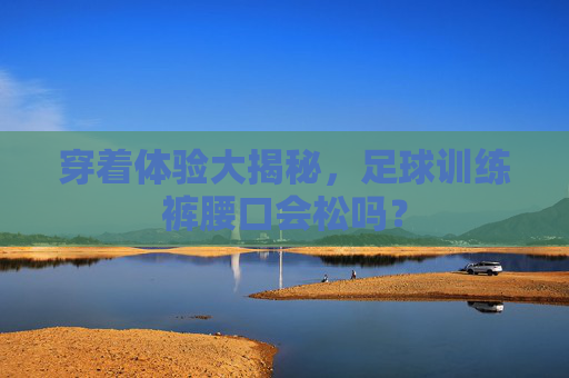 穿着体验大揭秘,足球训练裤腰口会松吗?