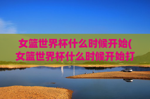 女篮世界杯什么时候开始(女篮世界杯什么时候开始打)