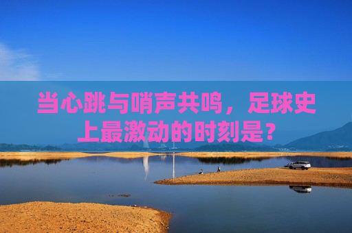 当心跳与哨声共鸣,足球史上最激动的时刻是?