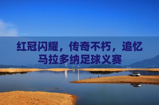 红冠闪耀,传奇不朽,追忆马拉多纳足球义赛