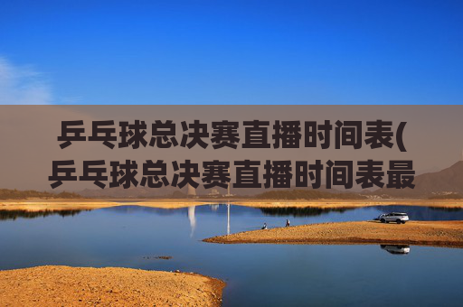 乒乓球总决赛直播时间表(乒乓球总决赛直播时间表最新)