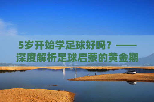 5岁开始学足球好吗?——深度解析足球启蒙的黄金期与误区