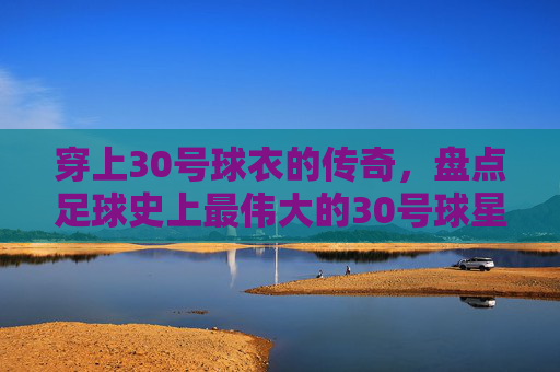 穿上30号球衣的传奇,盘点足球史上最伟大的30号球星