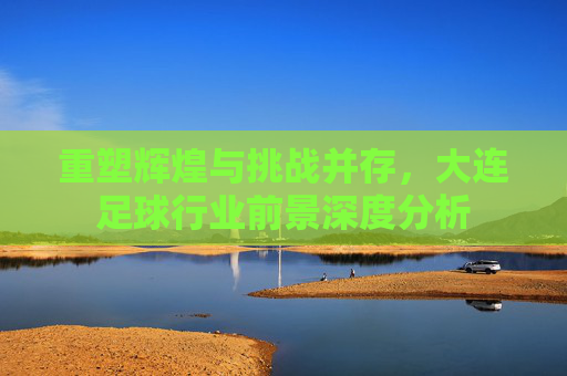 重塑辉煌与挑战并存，大连足球行业前景深度分析
