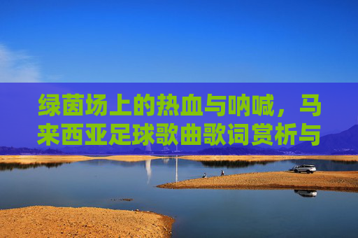 绿茵场上的热血与呐喊,马来西亚足球歌曲歌词赏析与回顾