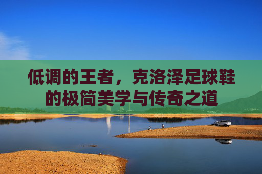 低调的王者,克洛泽足球鞋的极简美学与传奇之道