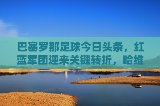巴塞罗那足球今日头条,红蓝军团迎来关键转折,哈维离任后首战能否止颓?