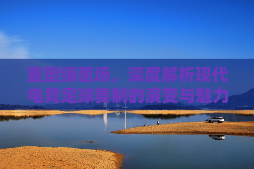 重塑绿茵场,深度解析现代电竞足球赛制的演变与魅力